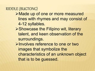 RIDDLE (BUGTONG)
Made up of one or more measured
lines with rhymes and may consist of
4-12 syllables.
Showcase the Filipino wit, literary
talent, and keen observation of the
surroundings.
Involves reference to one or two
images that symbolize the
characteristics of an unknown object
that is to be guessed.
 