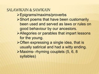 SALAWIKAIN & SAWIKAIN
Epigrams/maxims/proverbs
Short poems that have been customarily
been used and served as laws or rules on
good behaviour by our ancestors.
Allegories or parables that impart lessons
for the young.
Often expressing a single idea, that is
usually satirical and had a witty ending.
Maxims- rhyming couplets (5, 6, 8
syllables)
 