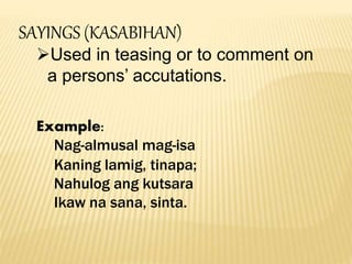SAYINGS (KASABIHAN)
Used in teasing or to comment on
a persons’ accutations.
Example:
Nag-almusal mag-isa
Kaning lamig, tinapa;
Nahulog ang kutsara
Ikaw na sana, sinta.
 