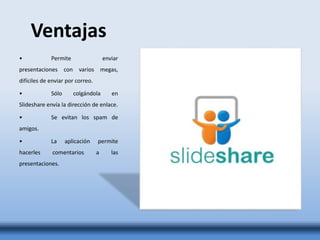 Ventajas
• Permite enviar
presentaciones con varios megas,
difíciles de enviar por correo.
• Sólo colgándola en
Slideshare envía la dirección de enlace.
• Se evitan los spam de
amigos.
• La aplicación permite
hacerles comentarios a las
presentaciones.
 