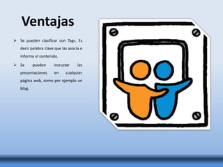 Ventajas
 Se pueden clasificar con Tags. Es
decir palabra clave que las asocia e
informa el contenido.
 Se pueden incrustar las
presentaciones en cualquier
página web, como por ejemplo un
blog.
 