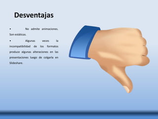 Desventajas
• No admite animaciones.
Son estáticas.
• Algunas veces la
incompatibilidad de los formatos
produce algunas alteraciones en las
presentaciones luego de colgarla en
Slideshare.
 