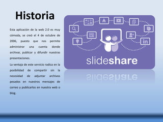 Historia
Esta aplicación de la web 2.0 es muy
cómoda, se creó el 4 de octubre de
2006, puesto que nos permite
administrar una cuenta donde
archivar, publicar y difundir nuestras
presentaciones.
La ventaja de este servicio radica en la
posibilidad de compartir sin la
necesidad de adjuntar archivos
pesados en nuestros mensajes de
correo y publicarlos en nuestra web o
blog.
 
