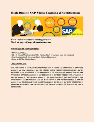 High Quality SAP Video Training & Certification
Visit : www.sapvideotraining.com or
Mail at query@sapvideotraining.com
Advantages of Training Videos:
• MP4 Format Videos.
• 25 – 80 Hours of Plus Interactive Video Training (Study at your own pace- Never Expires)
• Interview Question & Answers and their Explained Documents.
• Great for SAP Certification Exam .
All SAP MODULE
SAP FIORI VIDEOS !! SAP PLANT MAINTENANCE !! SAP PS VIDEOS SAP EWM VIDEOS !! SAP GRC10
VIDEOS !! SAP CRM 7.0 VIDEOS !! SAP FICO VIDEOS !! SAP SD VIDEOS !! SAP HCM VIDEOS !! SAP BI-
BW VIDEOS !! SAP BASIS VIDEOS !! SAP ABAP VIDEOS !! SAP SRM VIDEOS !! SAP WM VIDEOS !! SAP
PP VIDEOS !! SAP SOLMAN VIDEOS !! SAP BOBJ VIDEOS !! SAP BODS VIDEOS !! SAP APO VIDEOS !!
SAP QM VIDEOS !! SAP SECURITY VIDEOS !! SAP HANA VIDEOS !! SAP MM VIDEOS !! SAP
WORKFLOW !! SAP BPC VIDEOS !! SAP OIL & GAS VIDEOS !! SAP PROJECT LIFECYCLE !! SAP PM
VIDEOS !! SAP CONTROLLING !! SAP PROJECT MANAGER !! SAP OS DB !! SAP EXCEL INTEGRATION !!
SAP EDI PROFESSIONAL !! SAP EDI ANALYST !! SAP LOGISTIC VIDOES !! SAP SCM VIDEOS !! SAP PI
INTEGRATION
 