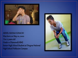 ARNEL BADUAIGNACIO
Was born on May02, 2000
I’m17 yearsold
Grade 12-Diamond(ABM)
Senior HighSchool Student at Dingras National
HighSchool Poblacion Campus
 
