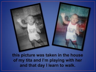 this picture was taken in the house
of my tita and I’m playing with her
and that day I learn to walk.
 