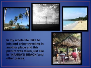 In my whole life I like to
join and enjoy traveling in
another place and this
picture was taken just like
in “HANNA’S BEACH”and
other places.
 