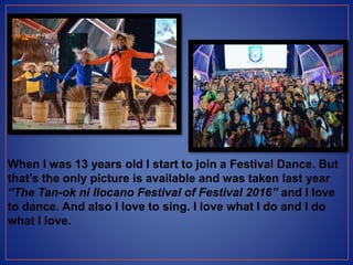 When I was 13 years old I start to join a Festival Dance. But
that’s the only picture is available and was taken last year
“The Tan-ok ni Ilocano Festival of Festival 2016” and I love
to dance. And also I love to sing. I love what I do and I do
what I love.
 