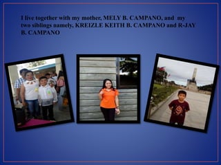 I live together with my mother, MELY B. CAMPANO, and my
two siblings namely, KREIZLE KEITH B. CAMPANO and R-JAY
B. CAMPANO
 