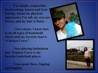 I’m simple, responsible,
hardworking, honest and God-
fearing. About my physical
appearance I’m tall, my eyes are
brown, and my hair is black.
I love music, I know how
to do all types of household
chores and my favorite food is
“Chicken Curry”.
l love playing badminton
and Stephen Curry is my
favorite basketball player.
I can speak Iloco, Tagalog
and English.
 