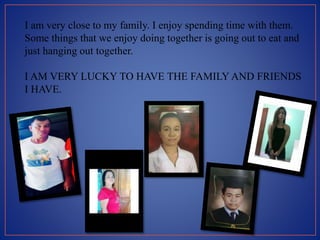 I am very close to my family. I enjoy spending time with them.
Some things that we enjoy doing together is going out to eat and
just hanging out together.
I AM VERY LUCKY TO HAVE THE FAMILY AND FRIENDS
I HAVE.
 