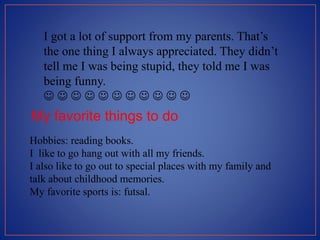 I got a lot of support from my parents. That’s
the one thing I always appreciated. They didn’t
tell me I was being stupid, they told me I was
being funny.
          
Hobbies: reading books.
I like to go hang out with all my friends.
I also like to go out to special places with my family and
talk about childhood memories.
My favorite sports is: futsal.
My favorite things to do
 