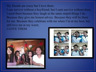 My friends are crazy but I love them.
I can survive without a boyfriend, but I cant survive without them.
I need them because they laugh at the same stupid things I do.
Because they give me honest advice. Because they will be there
for me. Because they celebrate with me when I’m at my best, but
still love me at my worst.
I LOVE THEM
 