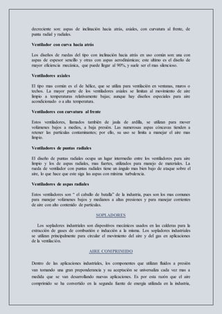 decreciente son: aspas de inclinación hacia atrás, axiales, con curvatura al frente, de
punta radial y radiales.
Ventilador con curva hacia atrás
Los diseños de ruedas del tipo con inclinación hacia atrás en uso común son: una con
aspas de espesor sencillo y otras con aspas aerodinámicas; este ultimo es el diseño de
mayor eficiencia mecánica, que puede llegar al 90%, y suele ser el mas silencioso.
Ventiladores axiales
El tipo mas común es el de hélice, que se utiliza para ventilación en ventanas, muros o
techos. La mayor parte de los ventiladores axiales se limitan al movimiento de aire
limpio a temperaturas relativamente bajas; aunque hay diseños especiales para aire
acondicionado o a alta temperatura.
Ventiladores con curvatura al frente
Estos ventiladores, llamados también de jaula de ardilla, se utilizan para mover
volúmenes bajos a medios, a baja presión. Las numerosas aspas cóncavas tienden a
retener las partículas contaminantes; por ello, su uso se limita a manejar el aire mas
limpio.
Ventiladores de puntas radiales
El diseño de puntas radiales ocupa un lugar intermedio entre los ventiladores para aire
limpio y los de aspas radiales, mas fuertes, utilizados para manejo de materiales. La
rueda de ventilador con puntas radiales tiene un ángulo mas bien bajo de ataque sobre el
aire, lo que hace que este siga las aspas con mínima turbulencia.
Ventiladores de aspas radiales
Estos ventiladores son “ el caballo de batalla” de la industria, pues son los mas comunes
para manejar volúmenes bajos y medianos a altas presiones y para manejar corrientes
de aire con alto contenido de partículas.
SOPLADORES
Los sopladores industriales son dispositivos mecánicos usados en las calderas para la
extracción de gases de combustión e inducción a la misma. Los sopladores industriales
se utilizan principalmente para circular el movimiento del aire y del gas en aplicaciones
de la ventilación.
AIRE COMPRIMIDO
Dentro de las aplicaciones industriales, los componentes que utilizan fluidos a presión
van tomando una gran preponderancia y su aceptación se universaliza cada vez mas a
medida que se van desarrollando nuevas aplicaciones. Es por esta razón que el aire
comprimido se ha convertido en la segunda fuente de energía utilizada en la industria,
 