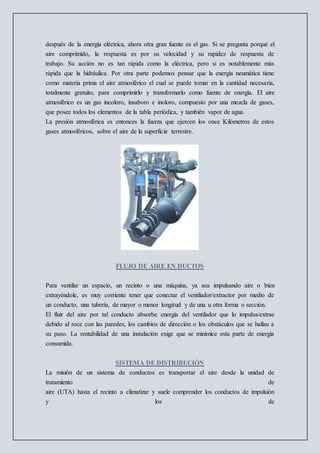 después de la energía eléctrica, ahora otra gran fuente es el gas. Si se pregunta porqué el
aire comprimido, la respuesta es por su velocidad y su rapidez de respuesta de
trabajo. Su acción no es tan rápida como la eléctrica, pero si es notablemente más
rápida que la hidráulica. Por otra parte podemos pensar que la energía neumática tiene
como materia prima el aire atmosférico el cual se puede tomar en la cantidad necesaria,
totalmente gratuito, para comprimirlo y transformarlo como fuente de energía. El aire
atmosférico es un gas incoloro, insaboro e inoloro, compuesto por una mezcla de gases,
que posee todos los elementos de la tabla periódica, y también vapor de agua.
La presión atmosférica es entonces la fuerza que ejercen los once Kilómetros de estos
gases atmosféricos, sobre el aire de la superficie terrestre.
FLUJO DE AIRE EN DUCTOS
Para ventilar un espacio, un recinto o una máquina, ya sea impulsando aire o bien
extrayéndole, es muy corriente tener que conectar el ventilador/extractor por medio de
un conducto, una tubería, de mayor o menor longitud y de una u otra forma o sección.
El fluir del aire por tal conducto absorbe energía del ventilador que lo impulsa/extrae
debido al roce con las paredes, los cambios de dirección o los obstáculos que se hallan a
su paso. La rentabilidad de una instalación exige que se minimice esta parte de energía
consumida.
SISTEMA DE DISTRIBUCIÓN
La misión de un sistema de conductos es transportar el aire desde la unidad de
tratamiento de
aire (UTA) hasta el recinto a climatizar y suele comprender los conductos de impulsión
y los de
 