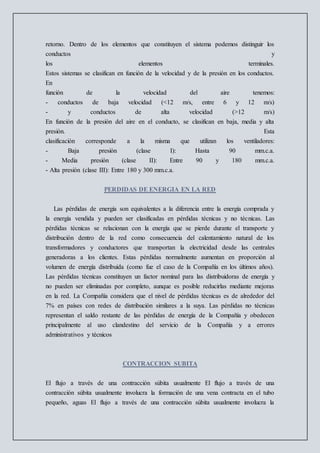 retorno. Dentro de los elementos que constituyen el sistema podemos distinguir los
conductos y
los elementos terminales.
Estos sistemas se clasifican en función de la velocidad y de la presión en los conductos.
En
función de la velocidad del aire tenemos:
- conductos de baja velocidad (<12 m/s, entre 6 y 12 m/s)
- y conductos de alta velocidad (>12 m/s)
En función de la presión del aire en el conducto, se clasifican en baja, media y alta
presión. Esta
clasificación corresponde a la misma que utilizan los ventiladores:
- Baja presión (clase I): Hasta 90 mm.c.a.
- Media presión (clase II): Entre 90 y 180 mm.c.a.
- Alta presión (clase III): Entre 180 y 300 mm.c.a.
PERDIDAS DE ENERGIA EN LA RED
Las pérdidas de energía son equivalentes a la diferencia entre la energía comprada y
la energía vendida y pueden ser clasificadas en pérdidas técnicas y no técnicas. Las
pérdidas técnicas se relacionan con la energía que se pierde durante el transporte y
distribución dentro de la red como consecuencia del calentamiento natural de los
transformadores y conductores que transportan la electricidad desde las centrales
generadoras a los clientes. Estas pérdidas normalmente aumentan en proporción al
volumen de energía distribuida (como fue el caso de la Compañía en los últimos años).
Las pérdidas técnicas constituyen un factor nominal para las distribuidoras de energía y
no pueden ser eliminadas por completo, aunque es posible reducirlas mediante mejoras
en la red. La Compañía considera que el nivel de pérdidas técnicas es de alrededor del
7% en países con redes de distribución similares a la suya. Las pérdidas no técnicas
representan el saldo restante de las pérdidas de energía de la Compañía y obedecen
principalmente al uso clandestino del servicio de la Compañía y a errores
administrativos y técnicos
CONTRACCION SUBITA
El flujo a través de una contracción súbita usualmente El flujo a través de una
contracción súbita usualmente involucra la formación de una vena contracta en el tubo
pequeño, aguas El flujo a través de una contracción súbita usualmente involucra la
 