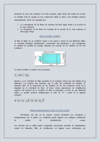 formación de una vena contracta en el tubo pequeño, aguas abajo del cambio de sección.
La pérdida total de energía en una contracción súbita se debe a dos pérdidas menores
separadamente. Éstas son causadas por:
1. La convergencia de las líneas de corriente del tubo aguas arriba a la sección de
la vena contracta.
2. La divergencia de las líneas de corriente de la sección de la vena contracta al
tubo aguas abajo.
DILATACION SUBITA
Al fluir un fluido de un conducto menor a uno mayor a través de una dilatación súbita,
su velocidad disminuye abruptamente, ocasionando una turbulencia, y por consiguiente,
la cantidad de perdida de energía, depende del cociente de los tamaños de los dos
conductos.
La menor perdida se calcula con la ecuación:
Donde v1 es la velocidad de flujo promedio en el conducto menor que esta delante de la
dilatación. Las pruebas han mostrado que el valor del coeficiente de perdida “k”
depende tanto de la proporción de los tamaños de los dos conductos como de la
magnitud de la velocidad de flujo. Al hacer ciertas suposiciones de simplificación
respecto del carácter de la corriente de flujo al expandirse a través de una dilatación
súbita, es posible predecir analíticamente el valor de “k” a partir de la siguiente
ecuación:
RIESGO BIOLÓGICO POR VENTILACION
Movimiento del aire en un espacio cerrado producido por circulación o
desplazamiento por sí mismo. La ventilación puede lograrse con cualquier combinación
de medios de administración y escape.
Los sistemas que se utiliza puede comprender operaciones parciales de calentamiento,
control de humedad, filtro de ponificacion, en algunos casos enfriamiento por
 