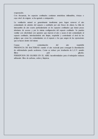 evaporación.
Con frecuencia, los espacios confinados contienen atmósferas inflamables, tóxicas o
cuyo nivel de oxígeno se ha agotado o enriquecido.
La ventilación natural es generalmente insuficiente para lograr remover el aire
contaminado de adentro del espacio y cambiarlo por aire fresco de afuera. La falta de
intercambio de aire ocurre particularmente en los espacios confinados que tienen pocas
aberturas de acceso y por la misma configuración del espacio confinado. Se pueden
ventilar con efectividad con aparatos que mueven el aire y sacan el aire contaminado al
espacio confinado, introduciéndole aire limpio, respirable y controlando el nivel de los
peligros que crean los contaminantes en el espacio o los que surgen de las operaciones
que se hacen dentro del mismo
Causas de contaminación del aire respirable
PRESENCIA DE BACTERIAS: cuando el aire recircula para conseguir la diseminación
de enfermedades puede acelerarse. Como se reduce: por irradiación de L.U.V. usando
filtros poli glicoles.
PERSEPCION DE OLORES EN EL AIRE: inconformidades para el trabajador reducen
utilizando fibra de carbono, orden y limpieza.
 