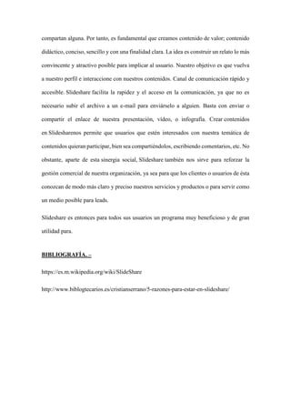 compartan alguna. Por tanto, es fundamental que creamos contenido de valor; contenido
didáctico, conciso, sencillo y con una finalidad clara. La idea es construir un relato lo más
convincente y atractivo posible para implicar al usuario. Nuestro objetivo es que vuelva
a nuestro perfil e interaccione con nuestros contenidos. Canal de comunicación rápido y
accesible. Slideshare facilita la rapidez y el acceso en la comunicación, ya que no es
necesario subir el archivo a un e-mail para enviárselo a alguien. Basta con enviar o
compartir el enlace de nuestra presentación, vídeo, o infografía. Crear contenidos
en Slidesharenos permite que usuarios que estén interesados con nuestra temática de
contenidos quieran participar, bien sea compartiéndolos, escribiendo comentarios, etc. No
obstante, aparte de esta sinergia social, Slideshare también nos sirve para reforzar la
gestión comercial de nuestra organización, ya sea para que los clientes o usuarios de ésta
conozcan de modo más claro y preciso nuestros servicios y productos o para servir como
un medio posible para leads.
Slideshare es entonces para todos sus usuarios un programa muy beneficioso y de gran
utilidad para.
BIBLIOGRAFÍA. –
https://es.m.wikipedia.org/wiki/SlideShare
http://www.biblogtecarios.es/cristianserrano/5-razones-para-estar-en-slideshare/
 