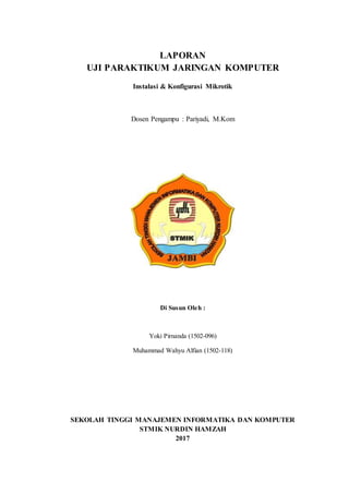 LAPORAN
UJI PARAKTIKUM JARINGAN KOMPUTER
Instalasi & Konfigurasi Mikrotik
Dosen Pengampu : Pariyadi, M.Kom
Di Susun Oleh :
Yoki Pirnanda (1502-096)
Muhammad Wahyu Alfian (1502-118)
SEKOLAH TINGGI MANAJEMEN INFORMATIKA DAN KOMPUTER
STMIK NURDIN HAMZAH
2017
 