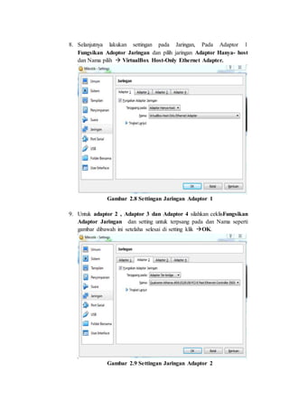 8. Selanjutnya lakukan settingan pada Jaringan, Pada Adaptor 1
Fungsikan Adoptor Jaringan dan pilih jaringan Adaptor Hanya- host
dan Nama pilih  VirtualBox Host-Only Ethernet Adapter.
Gambar 2.8 Settingan Jaringan Adaptor 1
9. Untuk adaptor 2 , Adaptor 3 dan Adaptor 4 silahkan ceklisFungsikan
Adaptor Jaringan dan setting untuk terpsang pada dan Nama seperti
gambar dibawah ini setelaha selesai di setting klik OK.
Gambar 2.9 Settingan Jaringan Adaptor 2
 