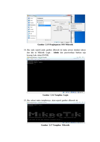Gambar 2.15 Penghapusan ISO Mikrotik
14. Jika suda seperti pada gambar dibawah ini maka proses instalasi sukses
dan lalu isi Mikrotik Login : Admin dan passwordnya biarkan saja
kosong Lalu tekan ENTER.
Gambar 2.16 Tampilan Login
15. Jika selesai maka tampilannya akan seperti gambar dibawah ini.
Gambar 2.17 Tampilan Mikrotik
 