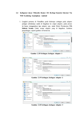 2.4 Kofigurasi dasar Mikrotik Router OS Berbagi Koneksi Internet Via
Wifi Teathtring Samrtphone Android
1. Langkah pertama di VirtualBox perlu beberapa settingan pada adaptor
jaringan sebelumnya sudah di fungsikan ke empat adaptor, pada proses
ini hanya menggunakan tiga adaptor saja. untuk Mode Promiscious Pilih
Izinkan Semua Untuk semua adaptor yang di fungsikan, Lakukan
penyettingan seperti gambar di bawah ini.
Gambar 2.18 Settingan Jaringan Adaptor 1
Gambar 2.19 Settingan Jaringan Adaptor 2
Gambar 2.20 Settingan Jaringan Adaptor 3
 