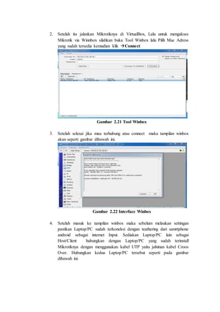 2. Setelah itu jalankan Mikrotiknya di VirtualBox, Lalu untuk mengakses
Mikrotik via Winnbox silahkan buka Tool Winbox lalu Pilih Mac Adress
yang sudah tersedia kemudian klik Connect
Gambar 2.21 Tool Winbox
3. Setelah selesai jika mau terhubung atau connect maka tampilan winbox
akan seperti gambar dibawah ini.
Gambar 2.22 Interface Winbox
4. Setelah masuk ke tampilan winbox maka sebelum melaukan settingan
pastikan Laptop/PC sudah terkoneksi dengan teathering dari samrtphone
android sebagai internet Input. Sediakan Laptop/PC lain sebagai
Host/Client hubungkan dengan Laptop/PC yang sudah terinstall
Mikrotiknya dengan menggunakan kabel UTP yaitu jalninan kabel Croos
Over. Hubungkan kedua Laptop/PC tersebut seperti pada gambar
dibawah ini.
 