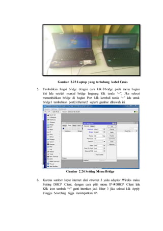 Gambar 2.23 Laptop yang terhubung kabel Cross
5. Tambahkan fungsi bridge dengan cara klikbridge pada menu bagian
kiri lalu setelah muncul bridge langsung klik tanda ‘+”. Jika selesai
menambahkan bridge di bagian Port klik kembali tanda “+” lalu untuk
bridge1 tambahkan port2/ethernet2 seperti gambar dibawah ini.
Gambar 2.24 Setting Menu Bridge
6. Karena sumber Input internet dari ethernet 3 yaitu adaptor Wireles maka
Setting DHCP Client, dengan cara pilih menu IPDHCP Client lalu
Klik icon tambah “+” ganti interface jadi Ether 3 jika selesai klik Apply
Tunggu Searching higga mendapatkan IP.
 