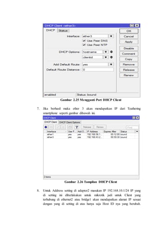 Gambar 2.25 Mengganti Port DHCP Client
7. Jika berhasil maka ether 3 akan mendapatkan IP dari Teathering
smartphone seperti gambar dibawah ini.
Gambar 2.26 Tampilan DHCP Client
8. Untuk Address setting di adaptor2 masukan IP 192.168.10.1/24 IP yang
di setting ini diberlakukan untuk mikrotik jadi untuk Client yang
terhubung di ethernet2 atau bridge1 akan mendapatkan alamat IP sesuai
dengan yang di setting di atas hanya saja Host ID nya yang berubah.
 