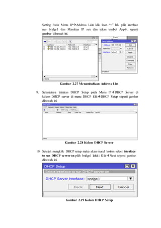 Setting Pada Menu IPAddress Lalu klik Icon “+” lalu pilih interface
nya bridge1 dan Masukan IP nya dan tekan tombol Apply. seperti
gambar dibawah ini.
Gambar 2.27 Menambahkan Address List
9. Selanjutnya lakukan DHCP Setup pada Menu IPDHCP Server di
kolom DHCP server di menu DHCP klikDHCP Setup seperti gambar
dibawah ini.
Gambar 2.28 Kolom DHCP Server
10. Setelah mengklik DHCP setup maka akan mucul kolom select interface
to run DHCP serveron pilih bridge1 laluki KlikNext seperti gambar
dibawah ini.
Gambar 2.29 Kolom DHCP Setup
 