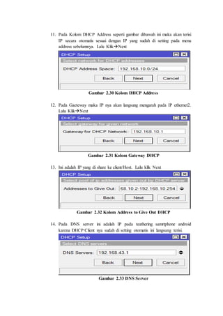 11. Pada Kolom DHCP Address seperti gambar dibawah ini maka akan terisi
IP secara otomatis sesuai dengan IP yang sudah di setting pada menu
address sebelumnya. Lalu KlikNext
Gambar 2.30 Kolom DHCP Address
12. Pada Gaeteway maka IP nya akan langsung mengarah pada IP ethernet2.
Lalu KlikNext
Gambar 2.31 Kolom Gateway DHCP
13. Ini adalah IP yang di share ke client/Host. Lalu klik Next
Gambar 2.32 Kolom Address to Give Out DHCP
14. Pada DNS server ini adalah IP pada teathering samrtphone android
karena DHCP Client nya sudah di setting otomatis ini langsung terisi.
Gambar 2.33 DNS Server
 