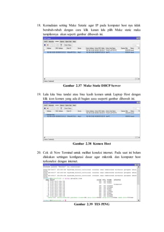 18. Kemudaian setting Make Satatic agar IP pada komputer host nya tidak
berubah-rubah dengan cara klik kanan lalu pilih Make static maka
tampilannya akan seperti gambar dibawah ini.
Gambar 2.37 Make Static DHCP Server
19. Lalu kita bisa tandai atau bisa kasih komen untuk Laptop Host dengan
klik icon komen yang ada di bagian aasu sseperti gambar dibawah ini.
Gambar 2.38 Komen Host
20. Cek di New Terminal untuk melihat koneksi internet. Pada saat ini belum
dlakukan settingan konfigurasi dasar agar mikrotik dan komputer host
terkoneksi dengan internet.
Gambar 2.39 TES PING
 