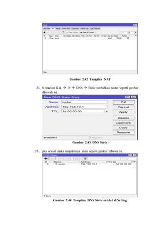 Gambar 2.42 Tampilan NAT
24. Kemudian Klik  IP  DNS  Static tambahkan router seperti gambar
dibawah ini.
Gambar 2.43 DNS Static
25. jika selesai maka tampilannya akan seperti gambar dibawa ini.
Gambar 2.44 Tampilan DNS Static setelah di Setting
 