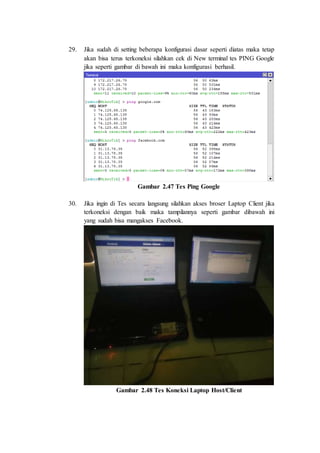 29. Jika sudah di setting beberapa konfigurasi dasar seperti diatas maka tetap
akan bisa terus terkoneksi silahkan cek di New terminal tes PING Google
jika seperti gambar di bawah ini maka konfigurasi berhasil.
Gambar 2.47 Tes Ping Google
30. Jika ingin di Tes secara langsung silahkan akses broser Laptop Client jika
terkoneksi dengan baik maka tampilannya seperti gambar dibawah ini
yang sudah bisa mangakses Facebook.
Gambar 2.48 Tes Koneksi Laptop Host/Client
 