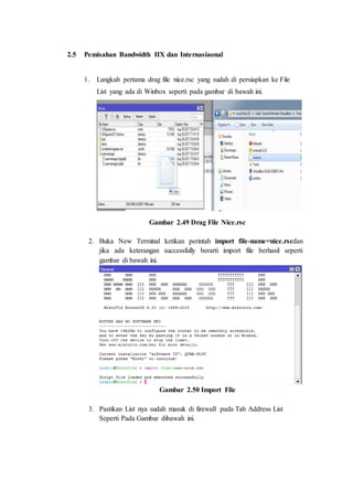 2.5 Pemisahan Bandwidth IIX dan Internasiaonal
1. Langkah pertama drag file nice.rsc yang sudah di persiapkan ke File
List yang ada di Winbox seperti pada gambar di bawah ini.
Gambar 2.49 Drag File Nice.rsc
2. Buka New Terminal ketikan perintah import file-name=nice.rscdan
jika ada keterangan successfully berarti import file berhasil seperti
gambar di bawah ini.
Gambar 2.50 Import File
3. Pastikan List nya sudah masuk di firewall pada Tab Address List
Seperti Pada Gambar dibawah ini.
 