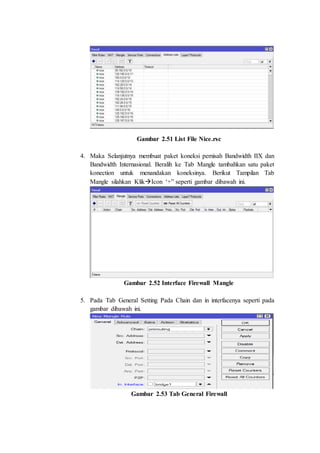 Gambar 2.51 List File Nice.rsc
4. Maka Selanjutnya membuat paket koneksi pemisah Bandwidth IIX dan
Bandwidth Internasional. Beralih ke Tab Mangle tambahkan satu paket
konection untuk menandakan koneksinya. Berikut Tampilan Tab
Mangle silahkan KlikIcon ‘+” seperti gambar dibawah ini.
Gambar 2.52 Interface Firewall Mangle
5. Pada Tab General Setting Pada Chain dan in interfacenya seperti pada
gambar dibawah ini.
Gambar 2.53 Tab General Firewall
 