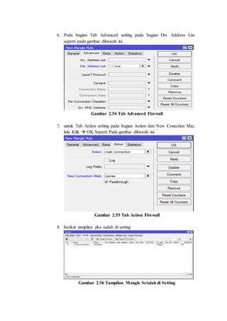 6. Pada bagian Tab Advanced setting pada bagian Dst. Address List
seperti pada gambar dibawah ini
Gambar 2.54 Tab Advanced Firewall
7. untuk Tab Action setting pada bagian Action dan New Conection Mac
lalu Klik  OK Seperti Pada gambar dibawah ini.
Gambar 2.55 Tab Action Firewall
8. berikut tampilan jika sudah di setting
Gambar 2.56 Tampilan Mangle Setalah di Setting
 