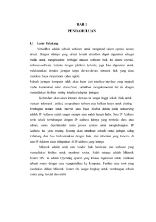 BAB I
PENDAHULUAN
1.1 Latar Belakang
VirtualBox adalah sebuah software untuk menginstal sistem operasi secara
virtual. Dengan sifatnya yang virtual berarti virtualbox dapat digunakan sebagai
media untuk mengeksplore berbagai macam software baik itu sistem operasi,
software-software tertentu dengan platform tertentu, juga bisa digunakan untuk
melaksanakan simulasi jaringan tanpa device-device network fisik yang akan
menekan biaya eksperimen (alias ngirit).
Sebuah jaringan komputer tidak akan lepas dari interface-interface yang menjadi
media komunikasi antar device/host, virtualbox mengakomodasi hal itu dengan
menyediakan fasilitas setting interface/adapter jaringan.
Kebutuhan akan akses internet dewasa ini sangat tinggi sekali. Baik untuk
mencari informasi , artikel, pengetahuan terbaru atau bahkan hanya untuk chating.
Pembagian nomor untuk internet atau biasa disebut dalam dunia networking
adalah IP Address sudah sangat menipis atau sudah hampir habis. Satu IP Address
perlu sekali berhubungan dengan IP address lainnya yang berbeda class atau
subnet, maka diperlukanlah suatu proses system untuk menghubungkan IP
Address itu, yaitu routing. Routing akan membuat sebuah rantai jaringan saling
terhubung dan bias berkomunikasi dengan baik, dan informasi yang tersedia di
satu IP Address akan didapatkan di IP address yang lainnya.
Mikrotik adalah salah satu vendor baik hardware dan software yang
menyediakan fasilitas untuk membuat router. Salah satunya adalah Mikrotik
Router OS, ini adalah Operating system yang khusus digunakan untuk membuat
sebuah router dengan cara menginstallnya ke komputer. Fasilitas atau tools yang
disediakan dalam Mikrotik Router Os sangat lengkap untuk membangun sebuah
router yang handal dan stabil.
 