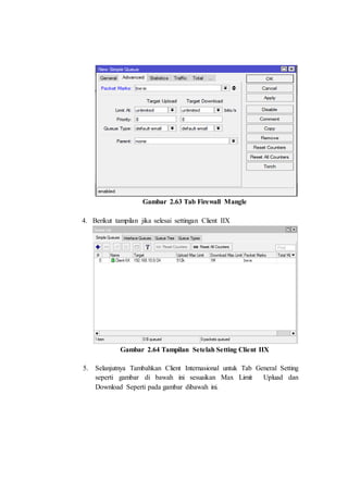 Gambar 2.63 Tab Firewall Mangle
4. Berikut tampilan jika selesai settingan Client IIX
Gambar 2.64 Tampilan Setelah Setting Client IIX
5. Selanjutnya Tambahkan Client Internasional untuk Tab General Setting
seperti gambar di bawah ini sesuaikan Max Limit Upluad dan
Download Seperti pada gambar dibawah ini.
 