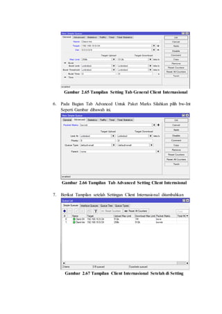 Gambar 2.65 Tampilan Setting Tab General Client Internasional
6. Pada Bagian Tab Advanced Untuk Paket Marks Silahkan pilih bw-Int
Seperti Gambar dibawah ini.
Gambar 2.66 Tampilan Tab Advanced Setting Client Internsional
7. Berikut Tampilan setelah Settingan Client Internasional ditambahkan
Gambar 2.67 Tampilan Client Internasional Setelah di Setting
 