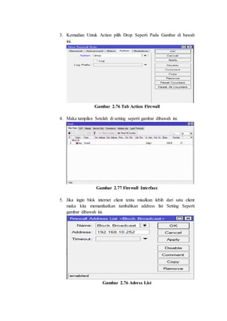 3. Kemudian Untuk Action pilih Drop Seperti Pada Gambar di bawah
ini.
Gambar 2.76 Tab Action Firewall
4. Maka tampilan Setelah di setting seperti gambar dibawah ini.
Gambar 2.77 Firewall Interface
5. Jika ingin blok internet client tentu misalkan lebih dari satu client
maka kita memanfaatkan tambahkan address list Setting Seperti
gambar dibawah ini.
Gambar 2.76 Adress List
 