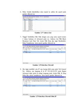6. Maka Setelah ditambahkan akan masuk ke addres list seperti pada
gambar dibawah ini.
Gambar 2.77 Adress List
7. Tinggal Tambahkan filter Rule dengan cara yang sama seperti nomor
2 diatas bedanya di Advanced pada src. Address List Pilih Block
Broadcast Lalu Pada Tab Action Pilih Drop jika ingin Membelokir.
Maka Tampilannya akan seperti gambar dibawah ini.
Gambar 2.78 Interface Firewall
8. Jika inigin memblok satu IP saja kurang lebih sama pada Tab General
Src. Address nya langsung di isi IP 192.168.10.252 pada Bagian
Advanced tidak perlu di setting Langsung pada Action Pilih  Drop
Maka Jika selesai tampilannya akan seperti gambar dibawah ini.
Gambar 2.79 Interface Firewall Blok IP
 