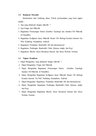 1.2 Rumusan Masalah
Berdasarkan latar belakang diatas, Pokok permasalahan yang kami angkat
adalah :
1. Apa yang dimaksud dengan mikrotik ?
2. Apa Fungsi dari Mikrotik
3. Bagaimana Perancangan Sistem (Gambar Topologi) dan Instalasi OS Mikrotik
di VirtualBox
4. Bagaimana Kofigurasi dasar Mikrotik Router OS Berbagi Koneksi Internet Via
Wifi Teathtring Samrtphone Android
5. Bagaimana Pemisahan Bandwidth IIX dan Internasiaonal
6. Bagaimana Pembagian Bandwidth Client (Queues simple dan Pcq)
7. Bagaimana Blockir Akses Broadcast Internet dan Akses Website Tertentu
1.3 Tujuan Penulisan
1. Dapat Mengetahui yang dimaksud dengan mikrotik ?
2. Dapat Mengetahui Fungsi dari Mikrotik
3. Dapat Mengetahui Bagaimana Perancangan Sistem (Gambar Topologi)
Instalasi OS Mikrotik di VirtualBox
4. Dapat Mengetahui Bagaimana Kofigurasi dasar Mikrotik Router OS Berbagi
Koneksi Internet Via Wifi Teathtring Samrtphone Android
5. Dapat Mengetahui Bagaimana Pemisahan Bandwidth IIX dan Internasiaonal
6. Dapat Mengetahui Bagaimana Pembagian Bandwidth Client (Queues simple
dan Pcq)
7. Dapat Mengetahui Bagaimana Blockir Akses Broadcast Internet dan Akses
Website Tertentu
 