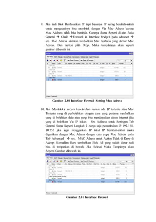 9. Jika tadi Blok Berdasarkan IP tapi biasanya IP sering berubah-rubah
untuk mengatasinya bisa memblok dengan Via Mac Adress karena
Mac Address tidak bisa berubah. Caranya Sama Seperti di atas Pada
General  Chain Forward in. Interface bridge1 pada advaned 
src. Mac Adress silahkan tambahkan Mac Address yang Active Mac
Adress. Dan Action pilih Drop. Maka tampilannya akan seperti
gambar dibawah ini.
Gambar 2.80 Interface Firewall Setting Mac Adress
10. Jika Memblokir secara keseluruhan namun ada IP tertentu atau Mac
Tertentu yang di perbolehkan dengan cara yang pertama menbahkan
yang di bolehkan dulu atau yang bisa mendapatkan akses internet jika
yang di bolehkan Via IP isikan Srt. Address untuk Settingan Tab
General Sama Seperti Langkah 2 hanya saja penambahan IP 192.168.
10.253 jika ingin menggunkan IP takut IP berubah-rubah maka
digantikan dengan Mac Adress dengan cara copy Mac Adress pada
Tab Advenced  src. MAC Adress untuk Action Tidak di Drop di
Accept Kemudian Baru tambahkan Blok All yang sudah diatur tadi
bisa di tempatkan di bawah. Jika Selesai Maka Tampinnya akan
Seperti Gambar dibawah ini.
Gambar 2.81 Interface Firewall
 