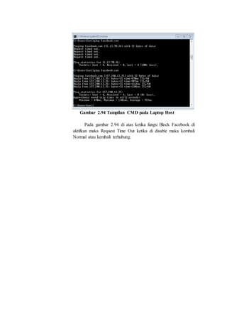 Gambar 2.94 Tampilan CMD pada Laptop Host
Pada gambar 2.94 di atas ketika fungsi Block Facebook di
aktifkan maka Request Time Out ketika di disable maka kembali
Normal atau kembali terhubung.
 