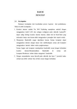 BAB III
PENUTUP
3.1 Kesimpulan
Rumusan kesimpulan dari keseluruhan proses Laporan dari pembahasan,
Maka di ambil kesimpulan :
1. Koneksi internet melalui Via Wifi Teathering smartphone android dengan
menggunakan kabel LAN dan setingan configurasi pada mikrotik Laptop/PC
dapat saling berbagi koneksi internet internet, dalam hal ini Host/Client yang
terkoneksi hanya satu karena tidak menggunakan perangkat lain seperti switch.
2. Manajemen Bandwidth sangat diperlukan karena Semua komputer dapat
menggunakan internet dengan lancar dan stabilwalaupun semua unit komputer
menggunakan internet dalam waktu yangbersamaan.
Semua bagian unit komputer mendapatkan bandwidth sesuai dengan kebutuhan
koneksi internet.Memaksimalkan Bandwidth di semua unit
komputer.Membantu admin dalam mengontrol bandwidth.
3. Dengan memanfaatkat menu firewall pada mikrotik dan layer 7 protokol maka
sebuah atau lebih website bisa di blok sesuai dengan kebutuhan.
 