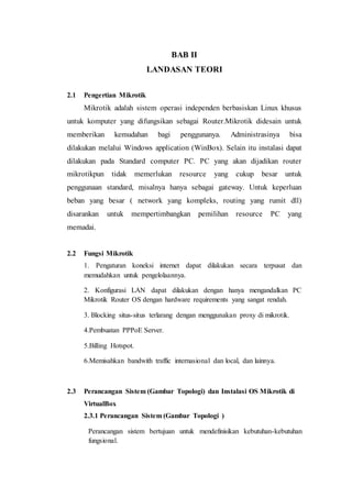 BAB II
LANDASAN TEORI
2.1 Pengertian Mikrotik
Mikrotik adalah sistem operasi independen berbasiskan Linux khusus
untuk komputer yang difungsikan sebagai Router.Mikrotik didesain untuk
memberikan kemudahan bagi penggunanya. Administrasinya bisa
dilakukan melalui Windows application (WinBox). Selain itu instalasi dapat
dilakukan pada Standard computer PC. PC yang akan dijadikan router
mikrotikpun tidak memerlukan resource yang cukup besar untuk
penggunaan standard, misalnya hanya sebagai gateway. Untuk keperluan
beban yang besar ( network yang kompleks, routing yang rumit dll)
disarankan untuk mempertimbangkan pemilihan resource PC yang
memadai.
2.2 Fungsi Mikrotik
1. Pengaturan koneksi internet dapat dilakukan secara terpusat dan
memudahkan untuk pengelolaannya.
2. Konfigurasi LAN dapat dilakukan dengan hanya mengandalkan PC
Mikrotik Router OS dengan hardware requirements yang sangat rendah.
3. Blocking situs-situs terlarang dengan menggunakan proxy di mikrotik.
4.Pembuatan PPPoE Server.
5.Billing Hotspot.
6.Memisahkan bandwith traffic internasional dan local, dan lainnya.
2.3 Perancangan Sistem (Gambar Topologi) dan Instalasi OS Mikrotik di
VirtualBox
2.3.1 Perancangan Sistem (Gambar Topologi )
Perancangan sistem bertujuan untuk mendefinisikan kebutuhan-kebutuhan
fungsional.
 