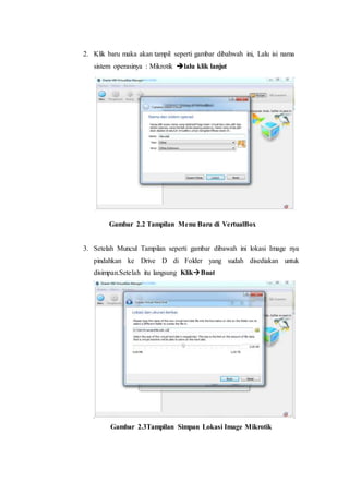 2. Klik baru maka akan tampil seperti gambar dibahwah ini, Lalu isi nama
sistem operasinya : Mikrotik lalu klik lanjut
Gambar 2.2 Tampilan Menu Baru di VertualBox
3. Setelah Muncul Tampilan seperti gambar dibawah ini lokasi Image nya
pindahkan ke Drive D di Folder yang sudah disediakan untuk
disimpan.Setelah itu langsung KlikBuat
Gambar 2.3Tampilan Simpan Lokasi Image Mikrotik
 