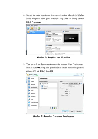 4. Setelah itu maka tampilannya akan seperti gambar dibawah ini.Sebelum
Mulai menginstal maka perlu beberapa yang perlu di setting silahkan
klikPengaturan
Gambar 2.4 Tampilan awal VirtualBox
5. Yang perlu di atur hanya penyimpanan dan jaringan. Pada Penyimpanan
silahkan KlikKosong Lalu pada tampilan sebelah kanan terdapat Icon
piringan CD lalu KlikIcon CD
Gambar 2.5 Tampilan Pengaturan Penyimpanan
 